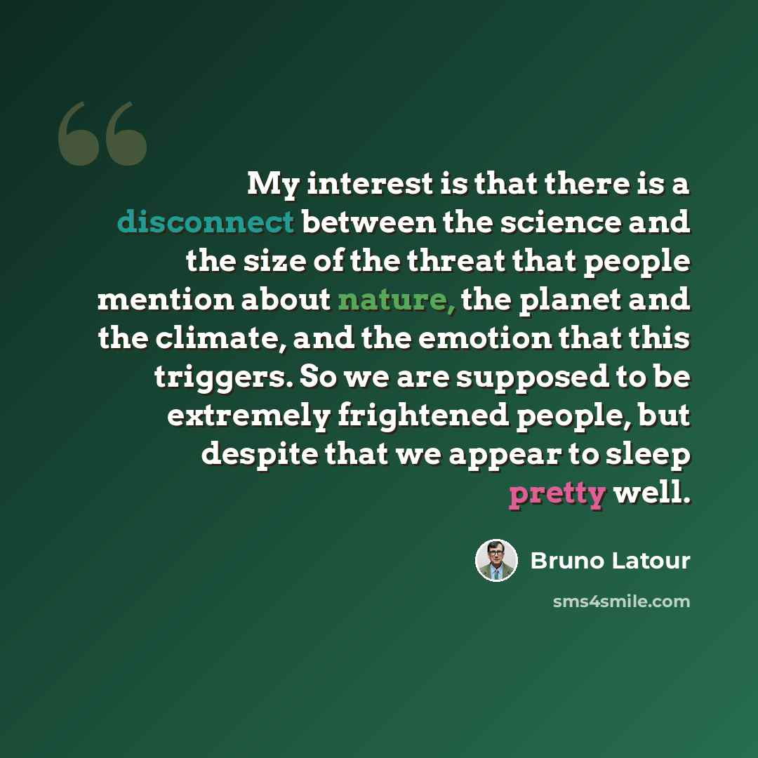 “My interest is that there is a disconnect between the science and the size of the threat that people mention about nature, the planet and the climate, and the emotion that this triggers. So we are supposed to be extremely frightened people, but despite that we appear to sleep pretty well.” quote by Bruno Latour