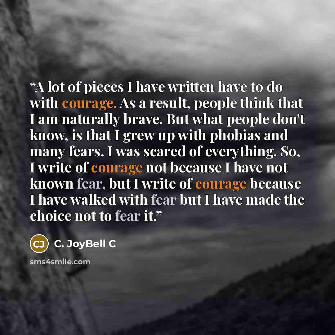 “A lot of pieces I have written have to do with courage. As a result, people think that I am naturally brave. But what people don't know, is that I grew up with phobias and many fears. I was scared of everything. So, I write of courage not because I have not known fear, but I write of courage…” quote by C. JoyBell C
