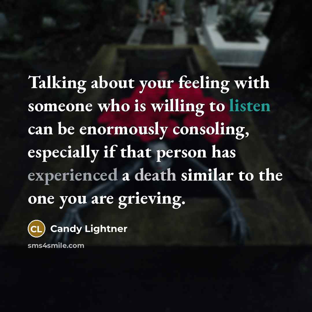 “Talking about your feeling with someone who is willing to listen can be enormously consoling, especially if that person has experienced a death similar to the one you are grieving.” quote by Candy Lightner