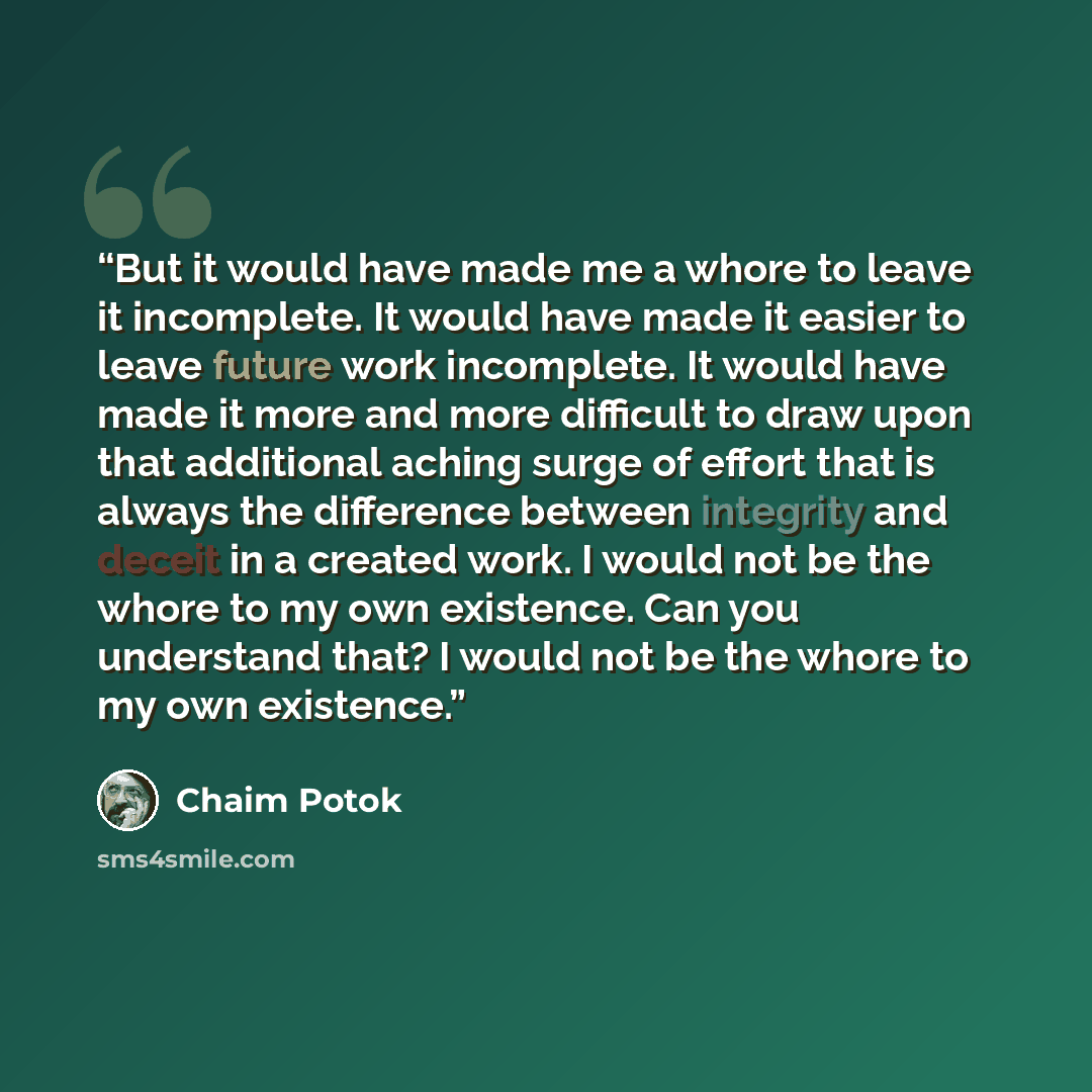 “But it would have made me a whore to leave it incomplete. It would have made it easier to leave future work incomplete. It would have made it more and more difficult to draw upon that additional aching surge of effort that is always the difference between integrity and deceit in a created work. I…” quote by Chaim Potok