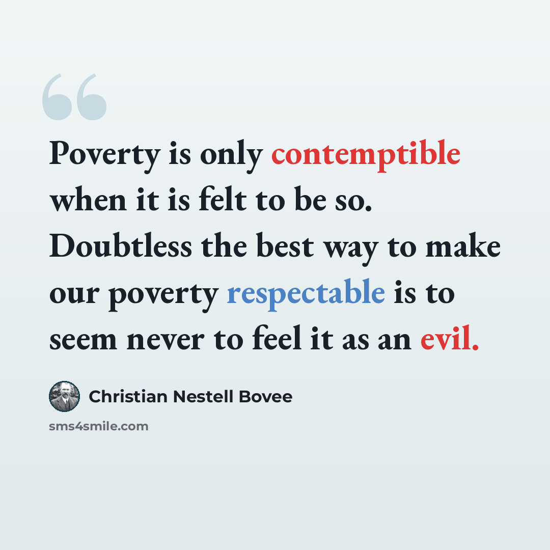 “Poverty is only contemptible when it is felt to be so. Doubtless the best way to make our poverty respectable is to seem never to feel it as an evil.” quote by Christian Nestell Bovee