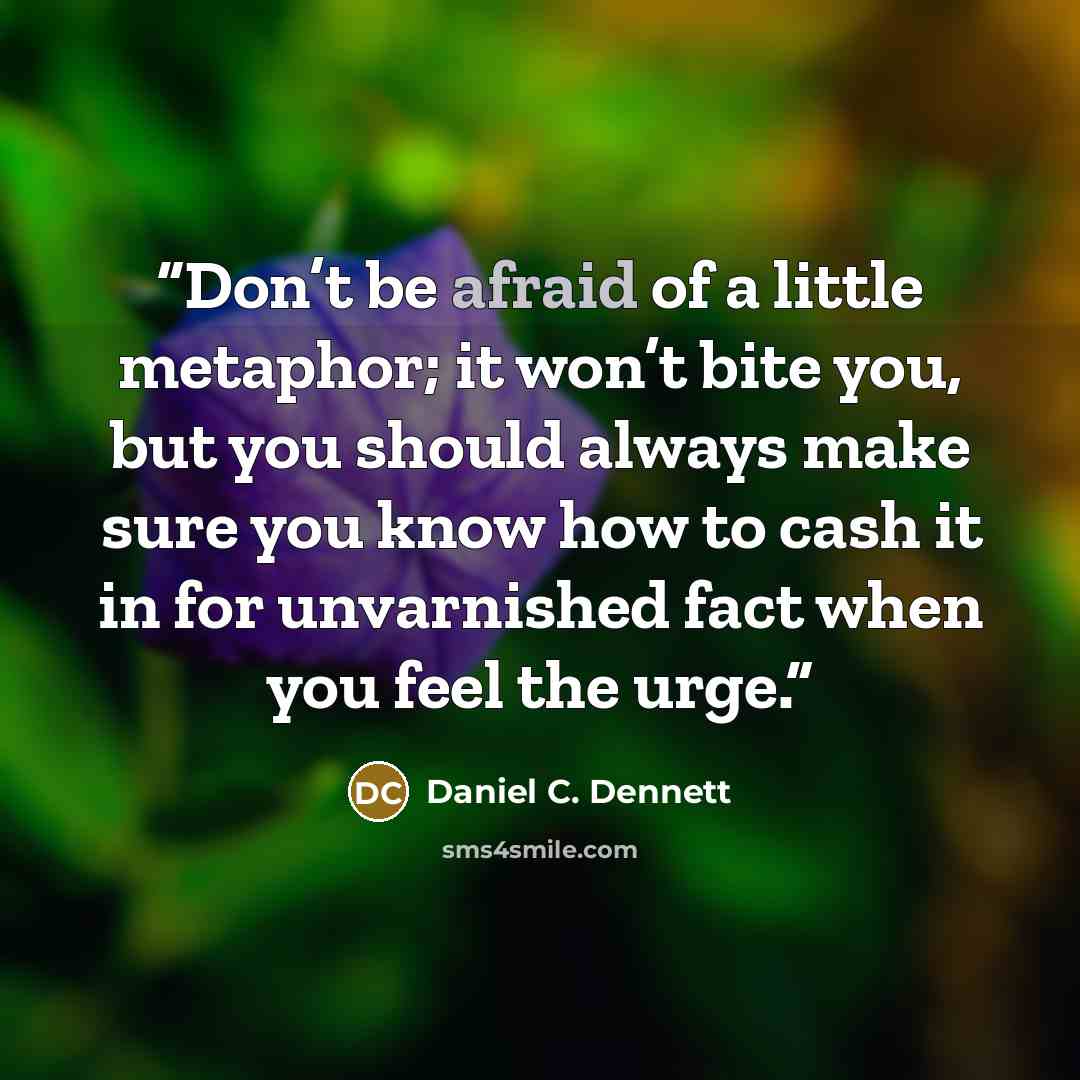 “Don’t be afraid of a little metaphor; it won’t bite you, but you should always make sure you know how to cash it in for unvarnished fact when you feel the urge.” quote by Daniel C. Dennett
