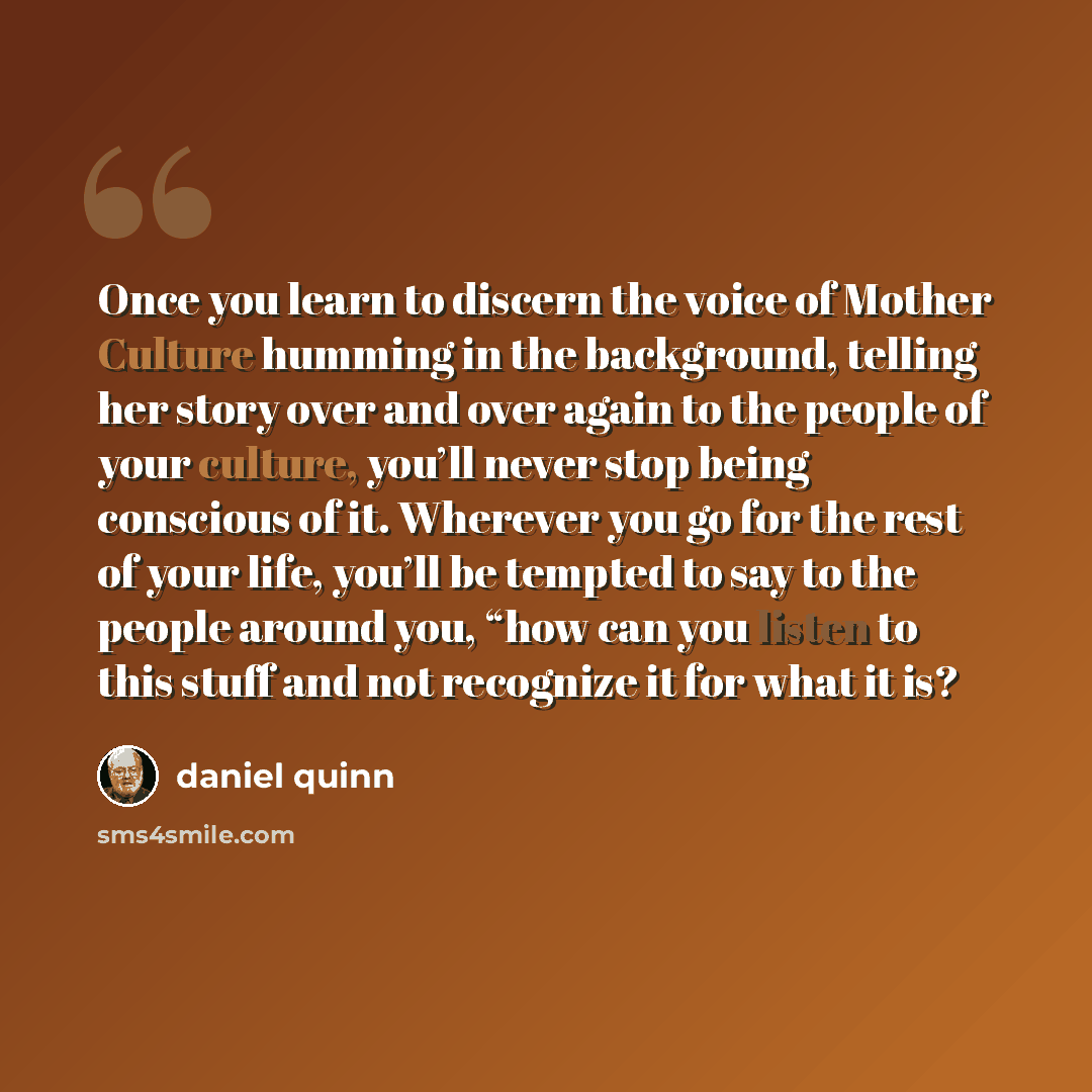 “Once you learn to discern the voice of Mother Culture humming in the background, telling her story over and over again to the people of your culture, you’ll never stop being conscious of it. Wherever you go for the rest of your life, you’ll be tempted to say to the people around you, “how can you…” quote by Daniel Quinn