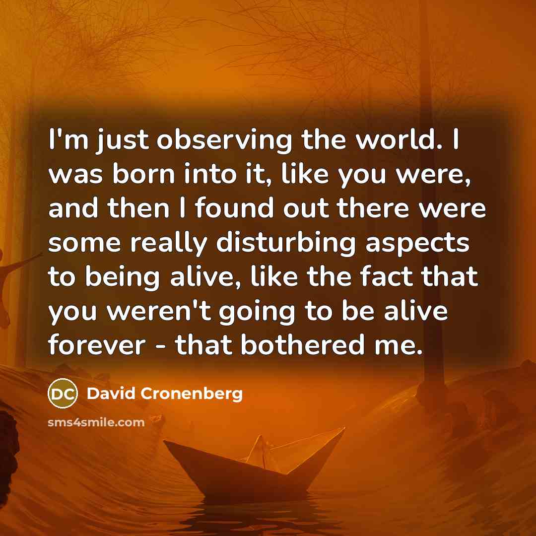 “I'm just observing the world. I was born into it, like you were, and then I found out there were some really disturbing aspects to being alive, like the fact that you weren't going to be alive forever - that bothered me.” quote by David Cronenberg