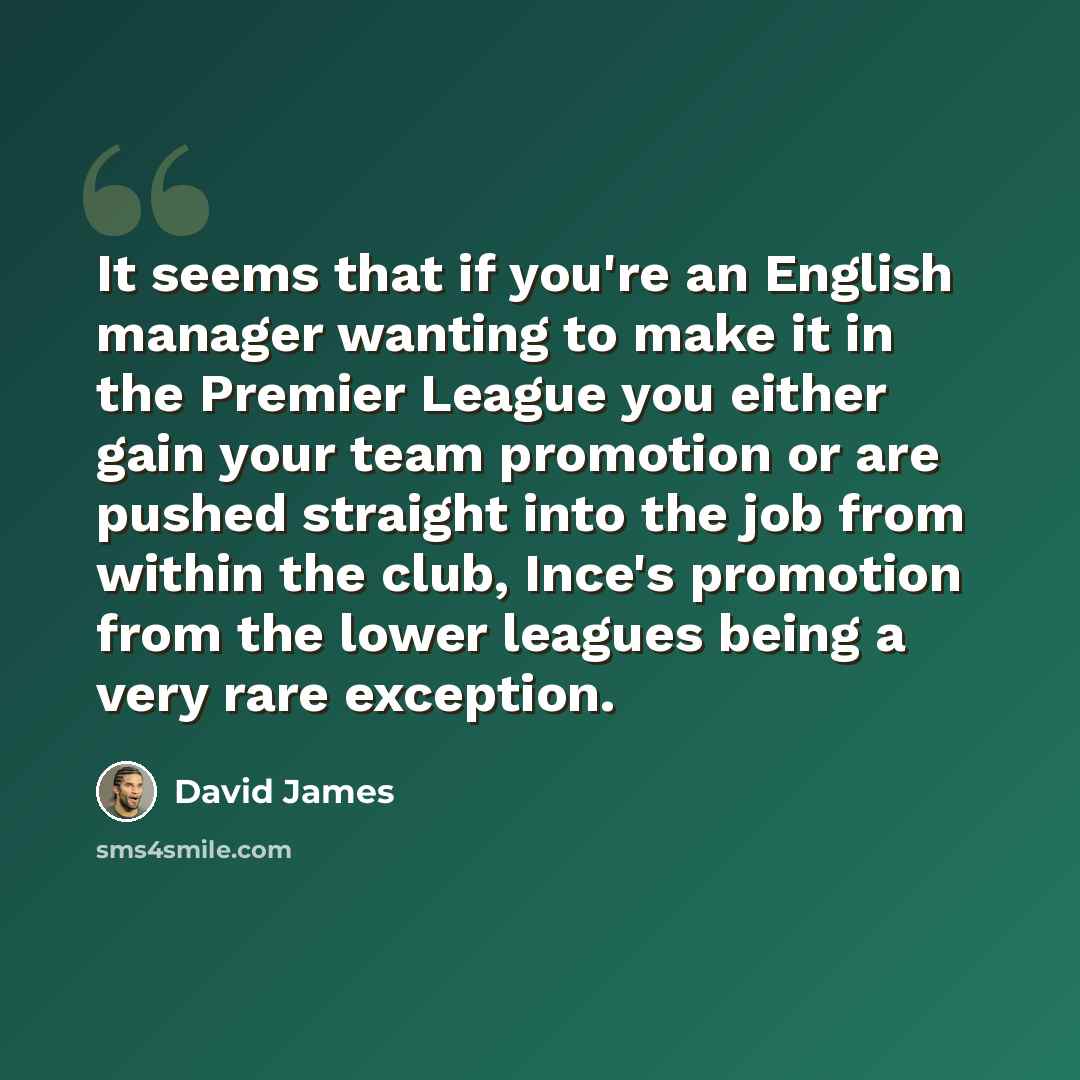 “It seems that if you're an English manager wanting to make it in the Premier League you either gain your team promotion or are pushed straight into the job from within the club, Ince's promotion from the lower leagues being a very rare exception.” quote by David James