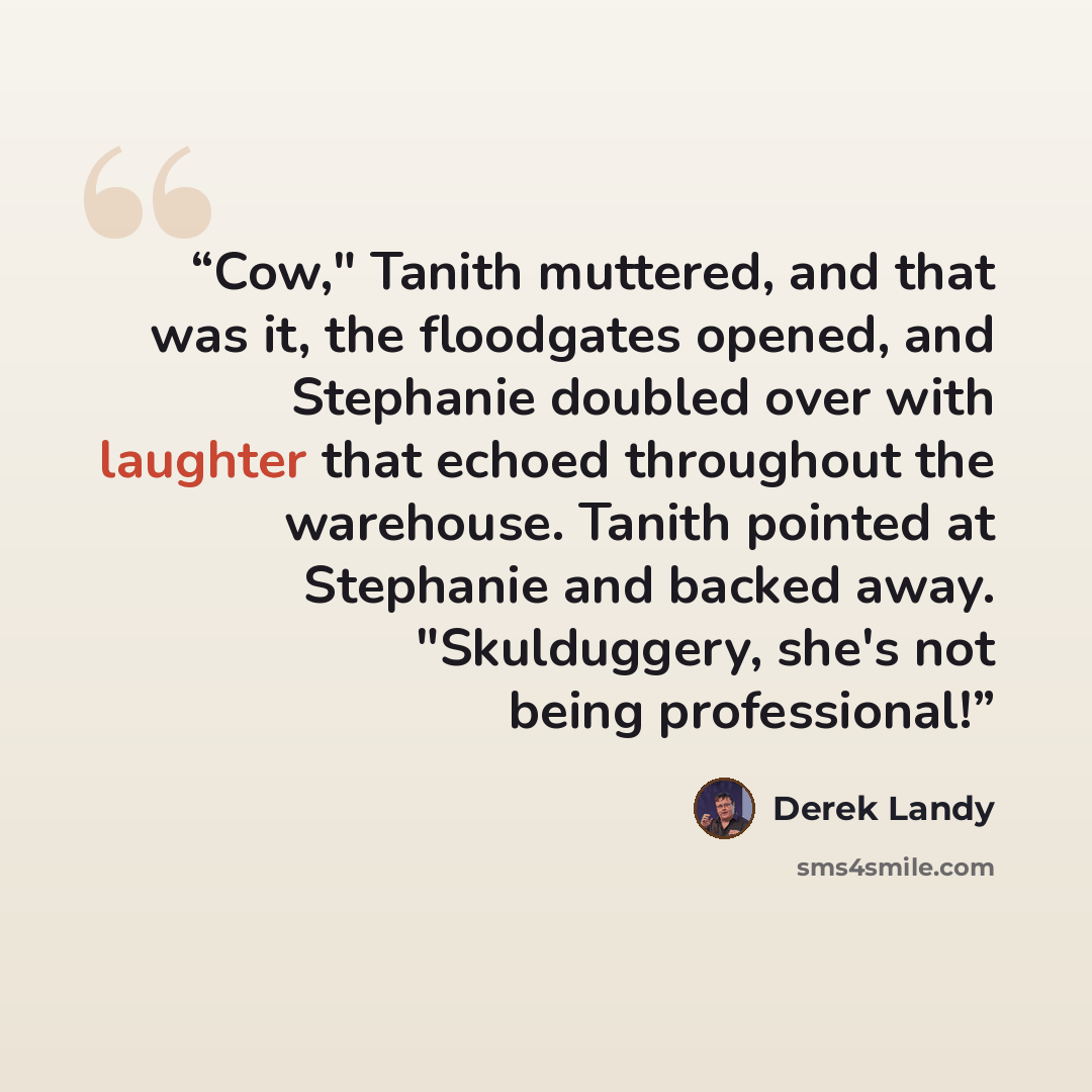“Cow," Tanith muttered, and that was it, the floodgates opened, and Stephanie doubled over with laughter that echoed throughout the warehouse. Tanith pointed at Stephanie and backed away. "Skulduggery, she's not being professional!” quote by Derek Landy