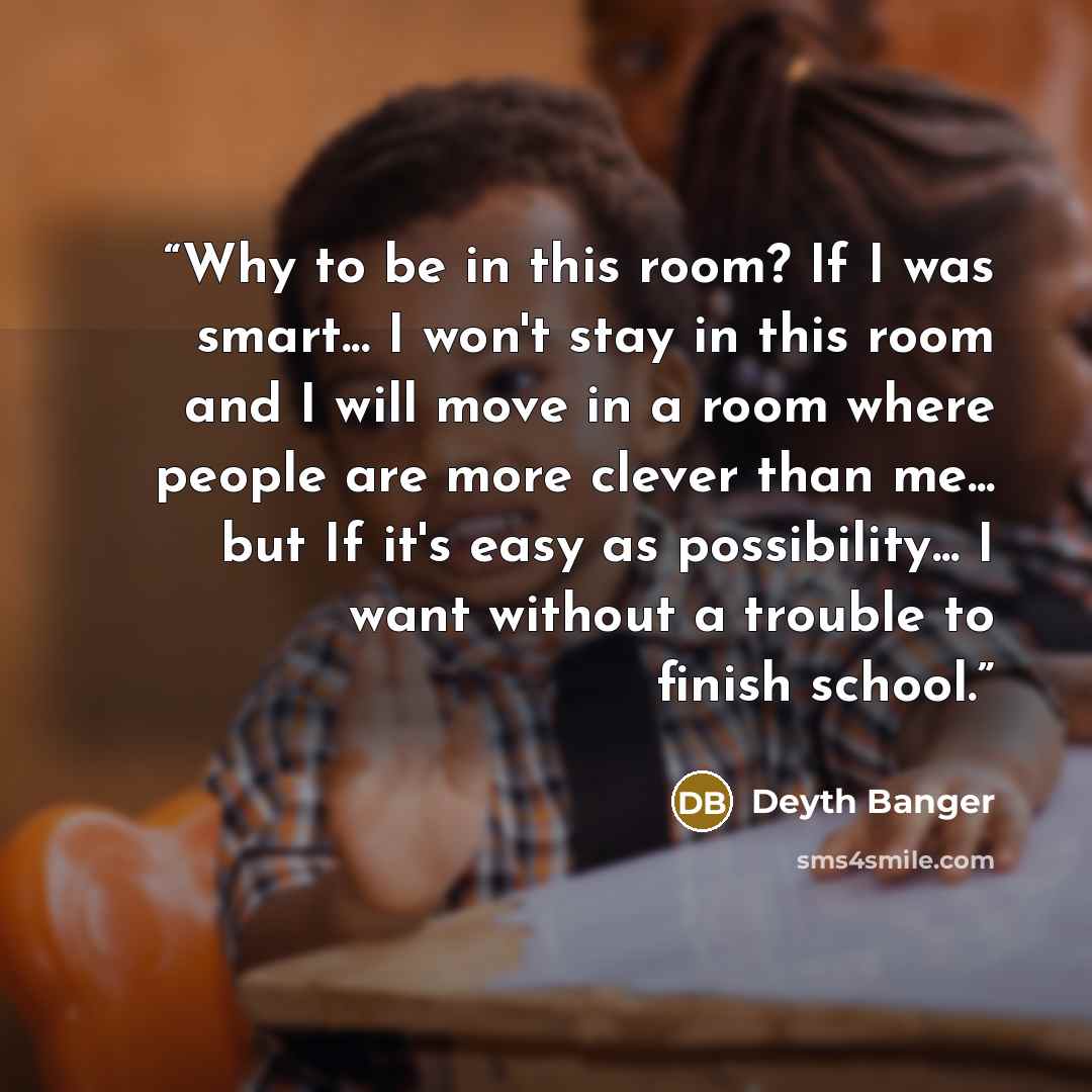 “Why to be in this room? If I was smart... I won't stay in this room and I will move in a room where people are more clever than me... but If it's easy as possibility... I want without a trouble to finish school.” quote by Deyth Banger