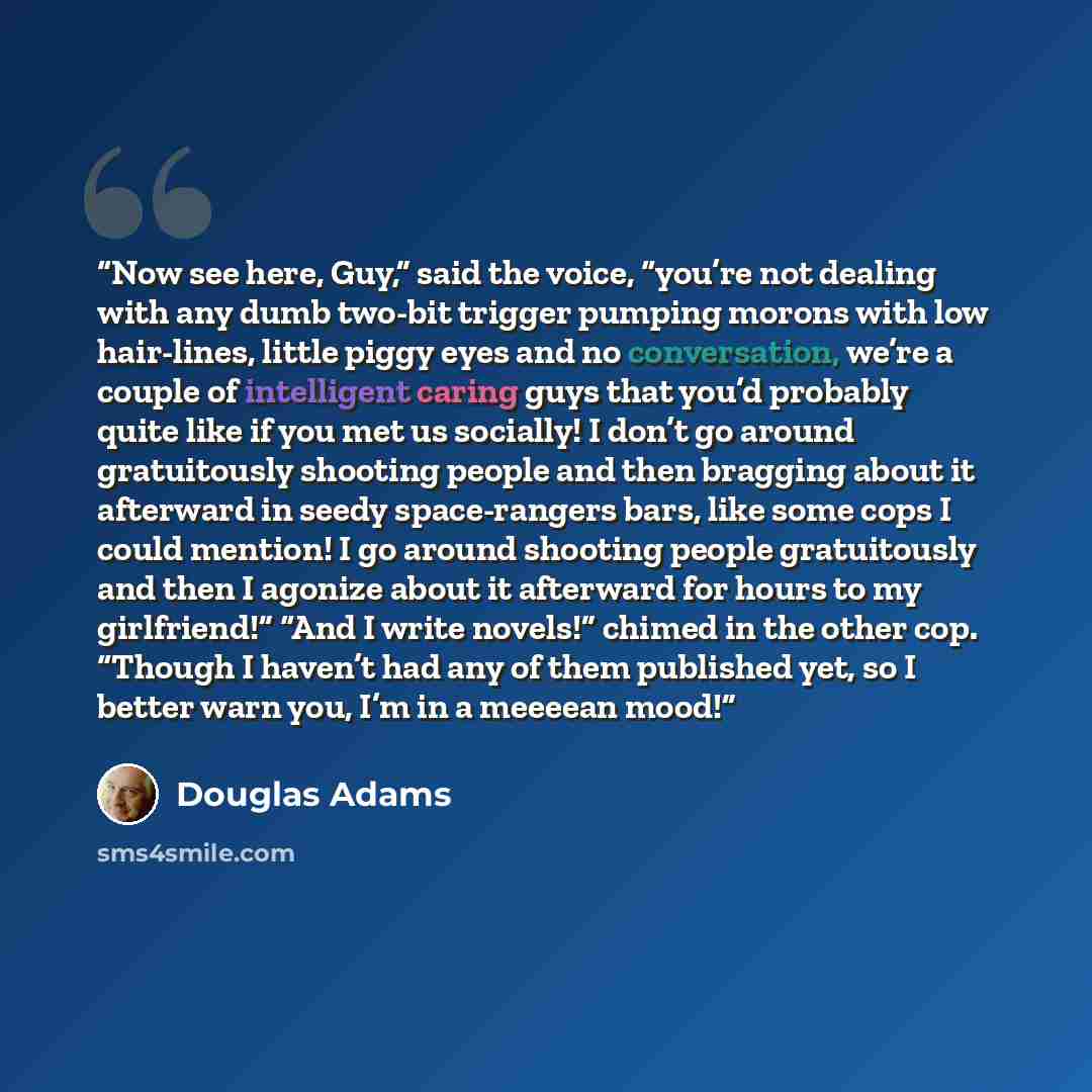 “Now see here, Guy,” said the voice, “you’re not dealing with any dumb two-bit trigger pumping morons with low hair-lines, little piggy eyes and no conversation, we’re a couple of intelligent caring guys that you’d probably quite like if you met us socially! I don’t go around gratuitously shooting…” quote by Douglas Adams