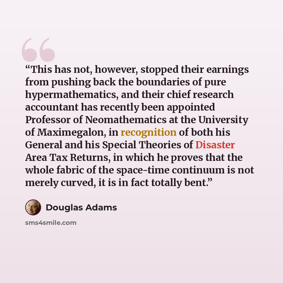 “This has not, however, stopped their earnings from pushing back the boundaries of pure hypermathematics, and their chief research accountant has recently been appointed Professor of Neomathematics at the University of Maximegalon, in recognition of both his General and his Special Theories of…” quote by Douglas Adams