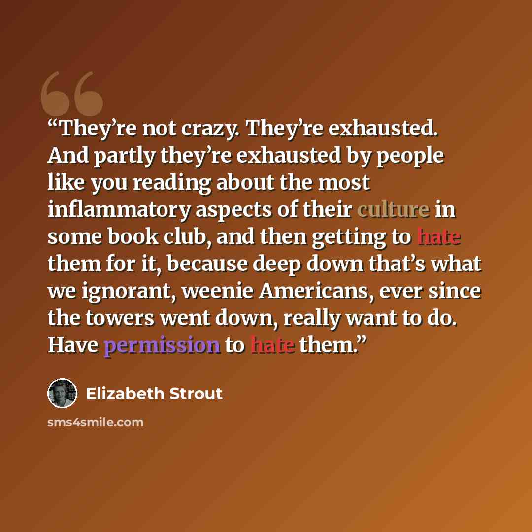 “They’re not crazy. They’re exhausted. And partly they’re exhausted by people like you reading about the most inflammatory aspects of their culture in some book club, and then getting to hate them for it, because deep down that’s what we ignorant, weenie Americans, ever since the towers went down…” quote by Elizabeth Strout