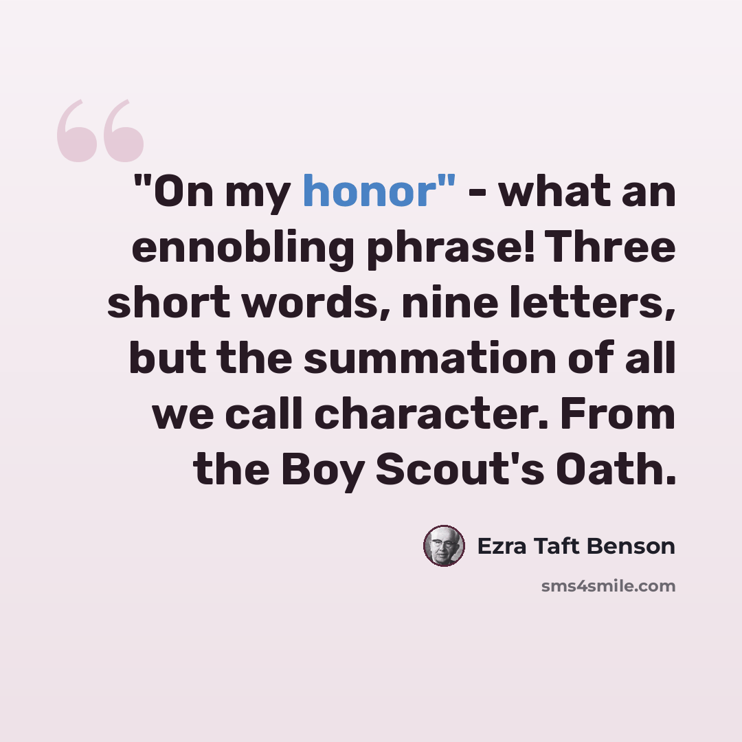 “"On my honor" - what an ennobling phrase! Three short words, nine letters, but the summation of all we call character. From the Boy Scout's Oath.” quote by Ezra Taft Benson