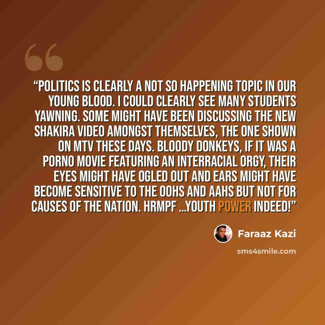 “Politics is clearly a not so happening topic in our young blood. I could clearly see many students yawning. Some might have been discussing the new Shakira video amongst themselves, the one shown on MTV these days. Bloody donkeys, if it was a porno movie featuring an interracial orgy, their eyes…” quote by Faraaz Kazi