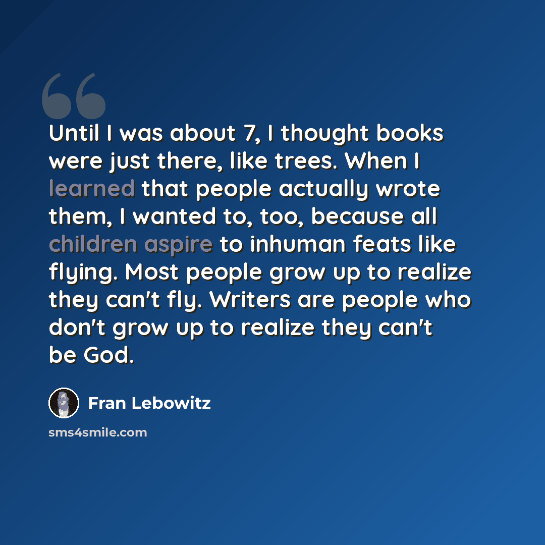 “Until I was about 7, I thought books were just there, like trees. When I learned that people actually wrote them, I wanted to, too, because all children aspire to inhuman feats like flying. Most people grow up to realize they can't fly. Writers are people who don't grow up to realize they can't be…” quote by Fran Lebowitz