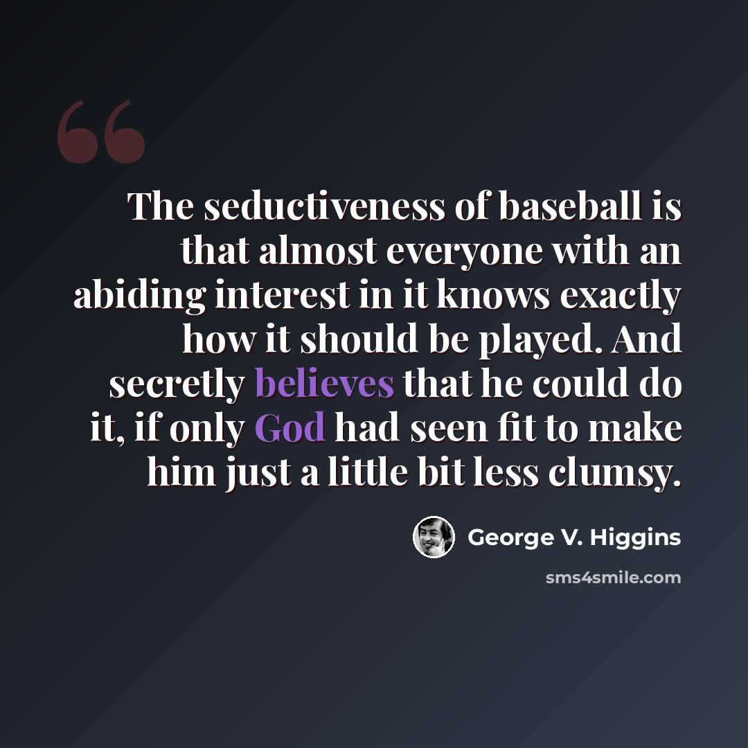 “The seductiveness of baseball is that almost everyone with an abiding interest in it knows exactly how it should be played. And secretly believes that he could do it, if only God had seen fit to make him just a little bit less clumsy.” quote by George V. Higgins