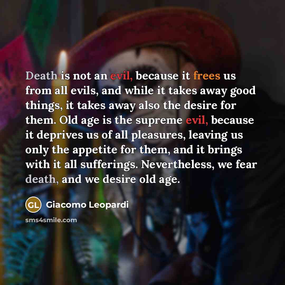 “Death is not an evil, because it frees us from all evils, and while it takes away good things, it takes away also the desire for them. Old age is the supreme evil, because it deprives us of all pleasures, leaving us only the appetite for them, and it brings with it all sufferings. Nevertheless, we…” quote by Giacomo Leopardi