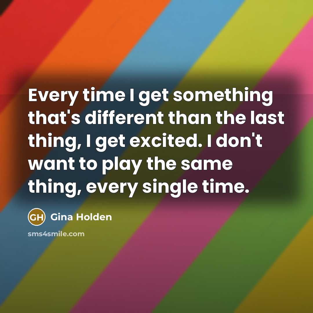 “Every time I get something that's different than the last thing, I get excited. I don't want to play the same thing, every single time.” quote by Gina Holden