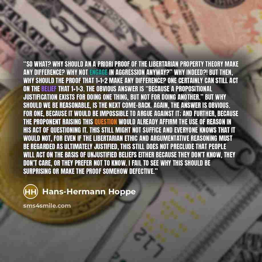 “So what? Why should an a priori proof of the libertarian property theory make any difference? Why not engage in aggression anyway?” Why indeed?! But then, why should the proof that 1+1=2 make any difference? One certainly can still act on the belief that 1+1=3. The obvious answer is “because a…” quote by Hans-Hermann Hoppe
