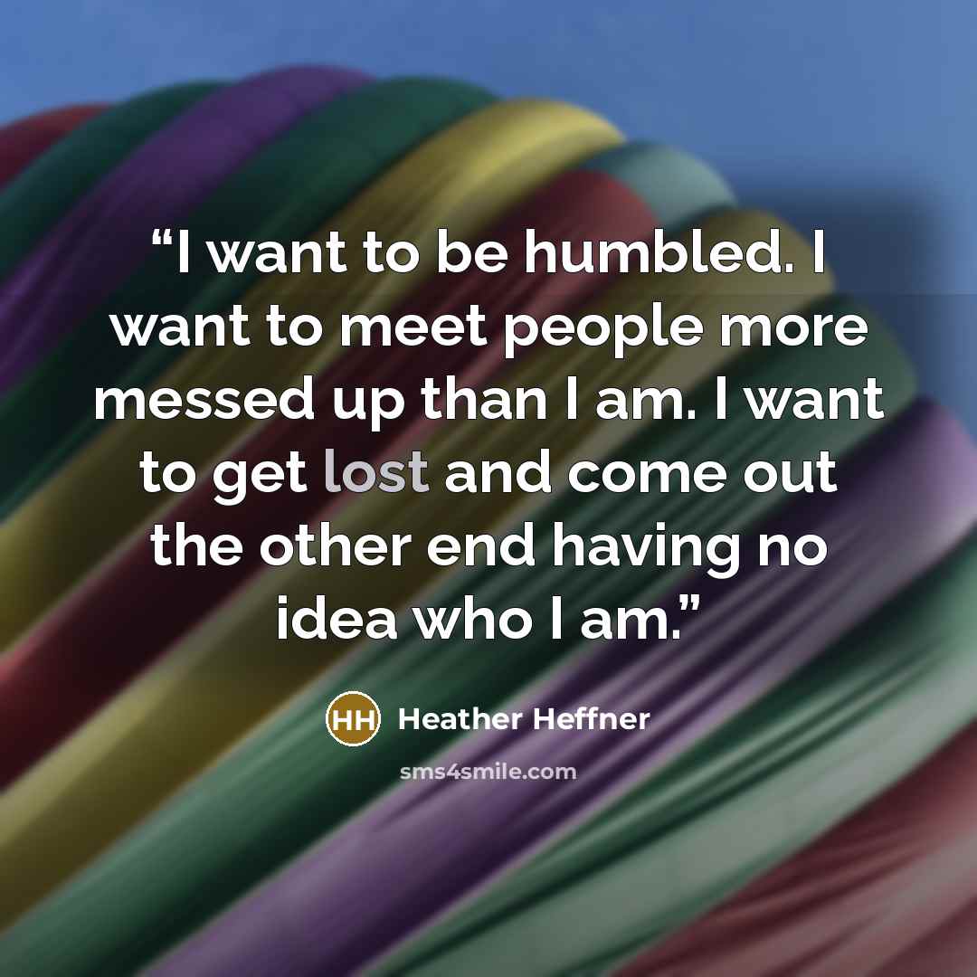 “I want to be humbled. I want to meet people more messed up than I am. I want to get lost and come out the other end having no idea who I am.” quote by Heather Heffner