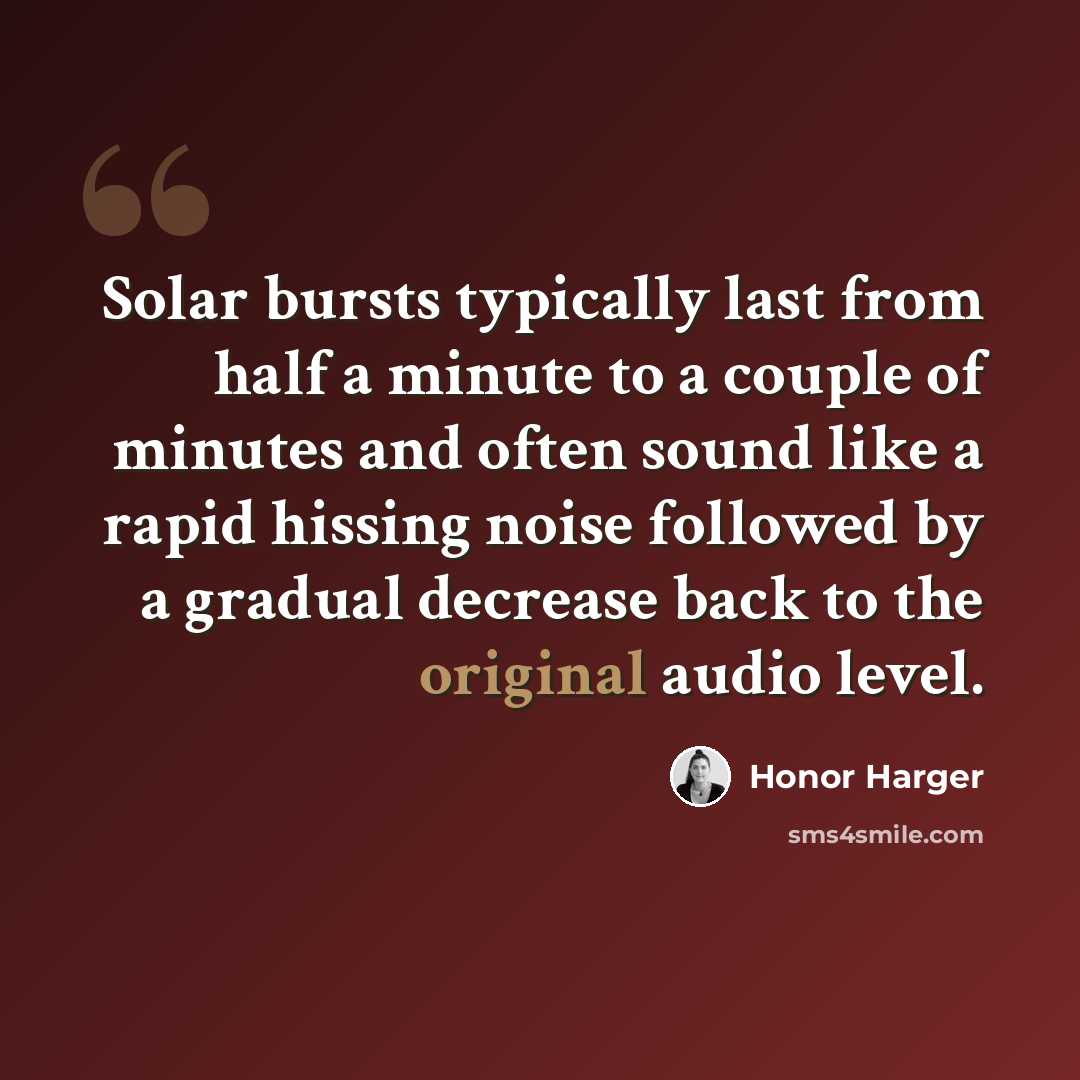 “Solar bursts typically last from half a minute to a couple of minutes and often sound like a rapid hissing noise followed by a gradual decrease back to the original audio level.” quote by Honor Harger