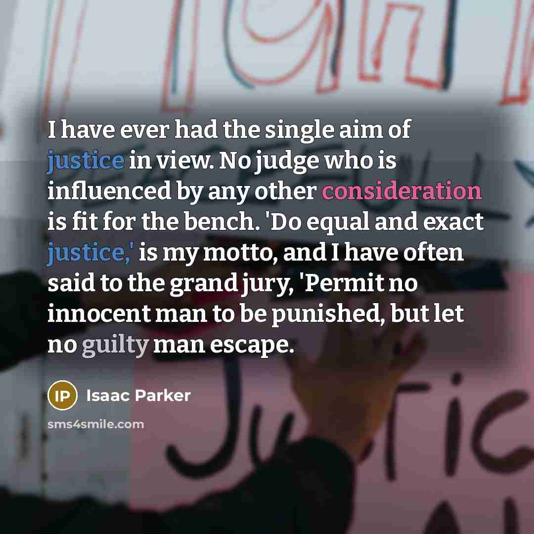 “I have ever had the single aim of justice in view. No judge who is influenced by any other consideration is fit for the bench. 'Do equal and exact justice,' is my motto, and I have often said to the grand jury, 'Permit no innocent man to be punished, but let no guilty man escape.” quote by Isaac Parker