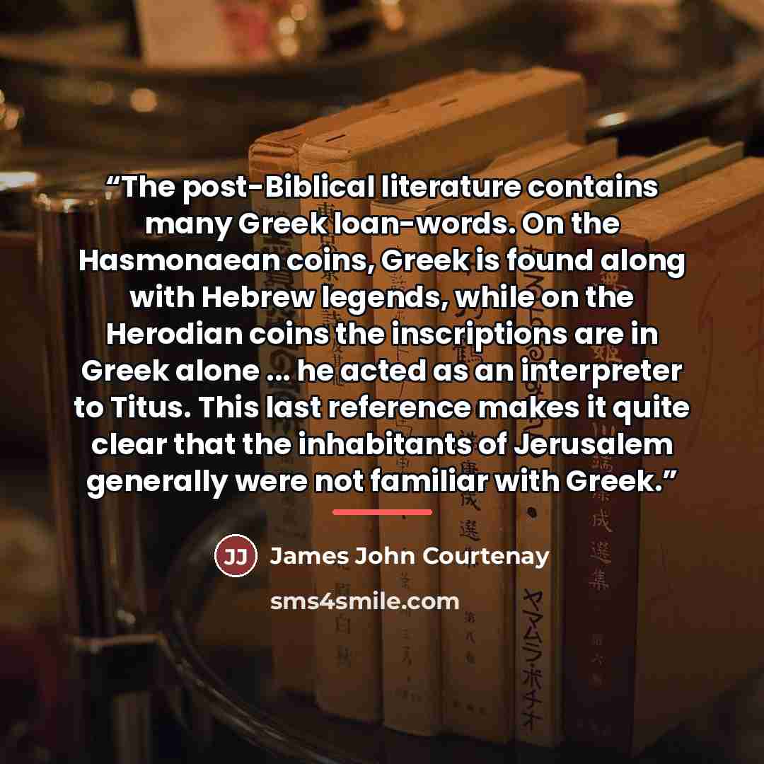 “The post-Biblical literature contains many Greek loan-words. On the Hasmonaean coins, Greek is found along with Hebrew legends, while on the Herodian coins the inscriptions are in Greek alone ... he acted as an interpreter to Titus. This last reference makes it quite clear that the inhabitants of…” quote by James John Courtenay