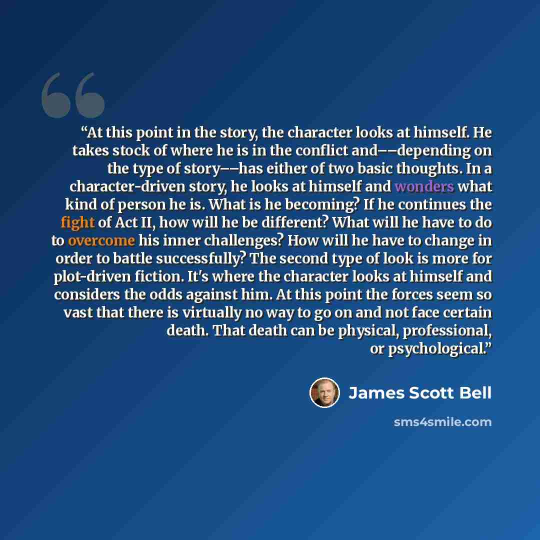 “At this point in the story, the character looks at himself. He takes stock of where he is in the conflict and––depending on the type of story––has either of two basic thoughts. In a character-driven story, he looks at himself and wonders what kind of person he is. What is he becoming? If he…” quote by James Scott Bell