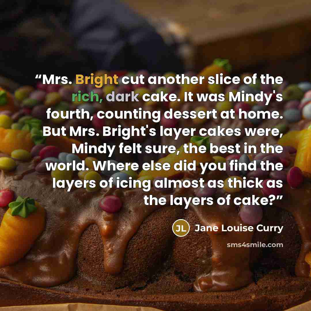 “Mrs. Bright cut another slice of the rich, dark cake. It was Mindy's fourth, counting dessert at home. But Mrs. Bright's layer cakes were, Mindy felt sure, the best in the world. Where else did you find the layers of icing almost as thick as the layers of cake?” quote by Jane Louise Curry