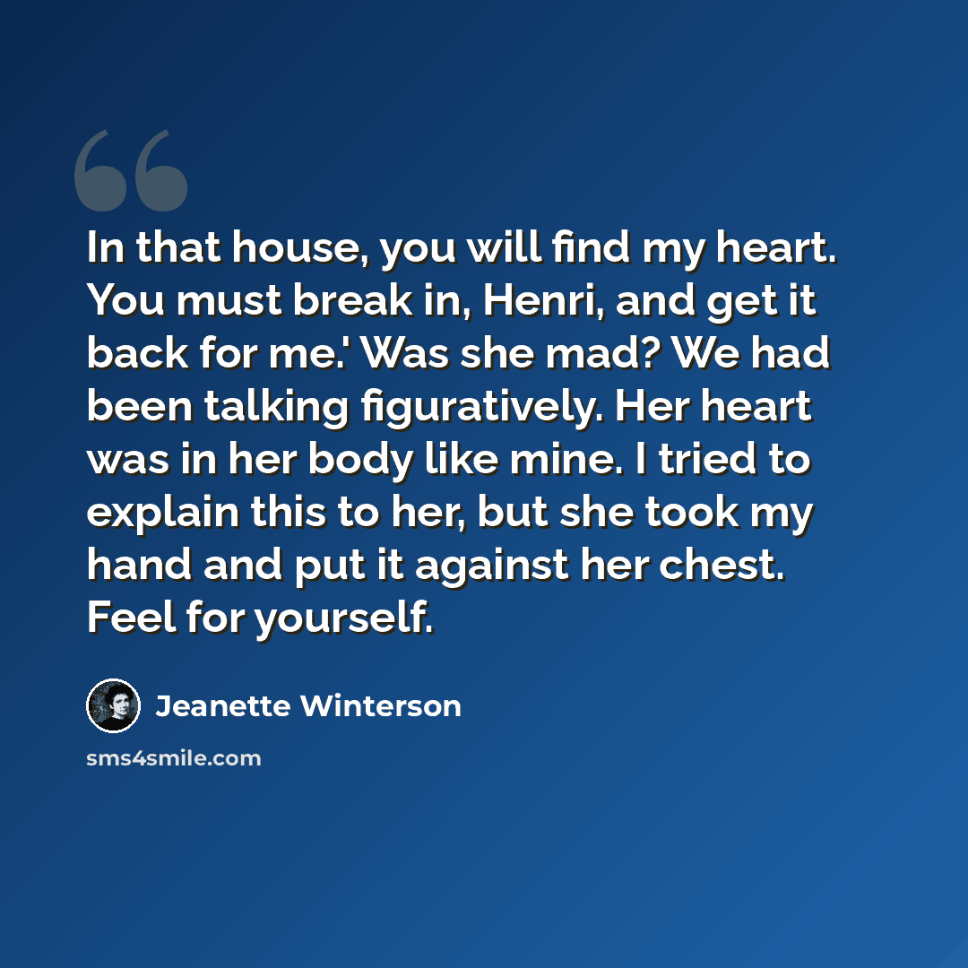 “In that house, you will find my heart. You must break in, Henri, and get it back for me.' Was she mad? We had been talking figuratively. Her heart was in her body like mine. I tried to explain this to her, but she took my hand and put it against her chest. Feel for yourself.” quote by Jeanette Winterson