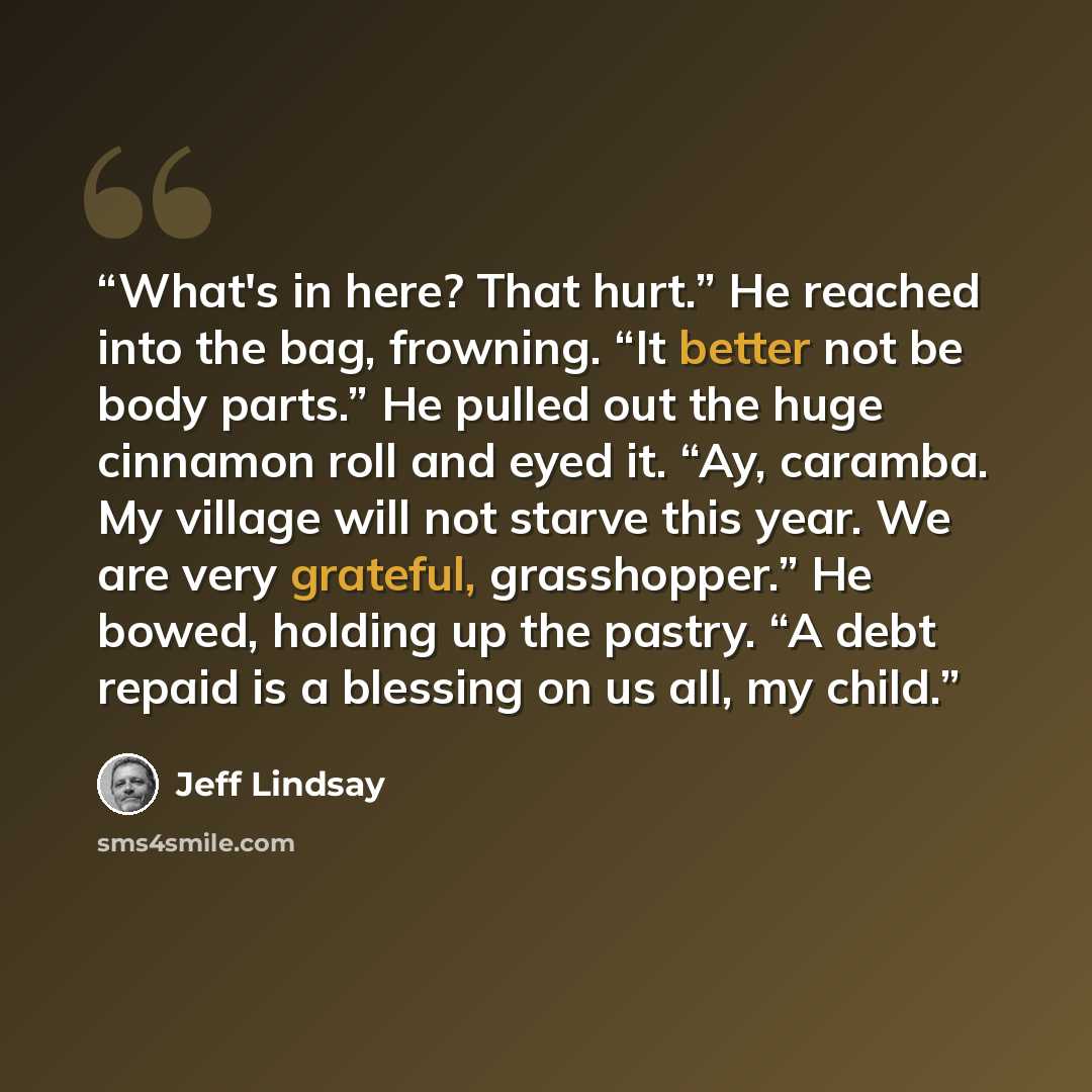“What's in here? That hurt.” He reached into the bag, frowning. “It better not be body parts.” He pulled out the huge cinnamon roll and eyed it. “Ay, caramba. My village will not starve this year. We are very grateful, grasshopper.” He bowed, holding up the pastry. “A debt repaid is a blessing on…” quote by Jeff Lindsay