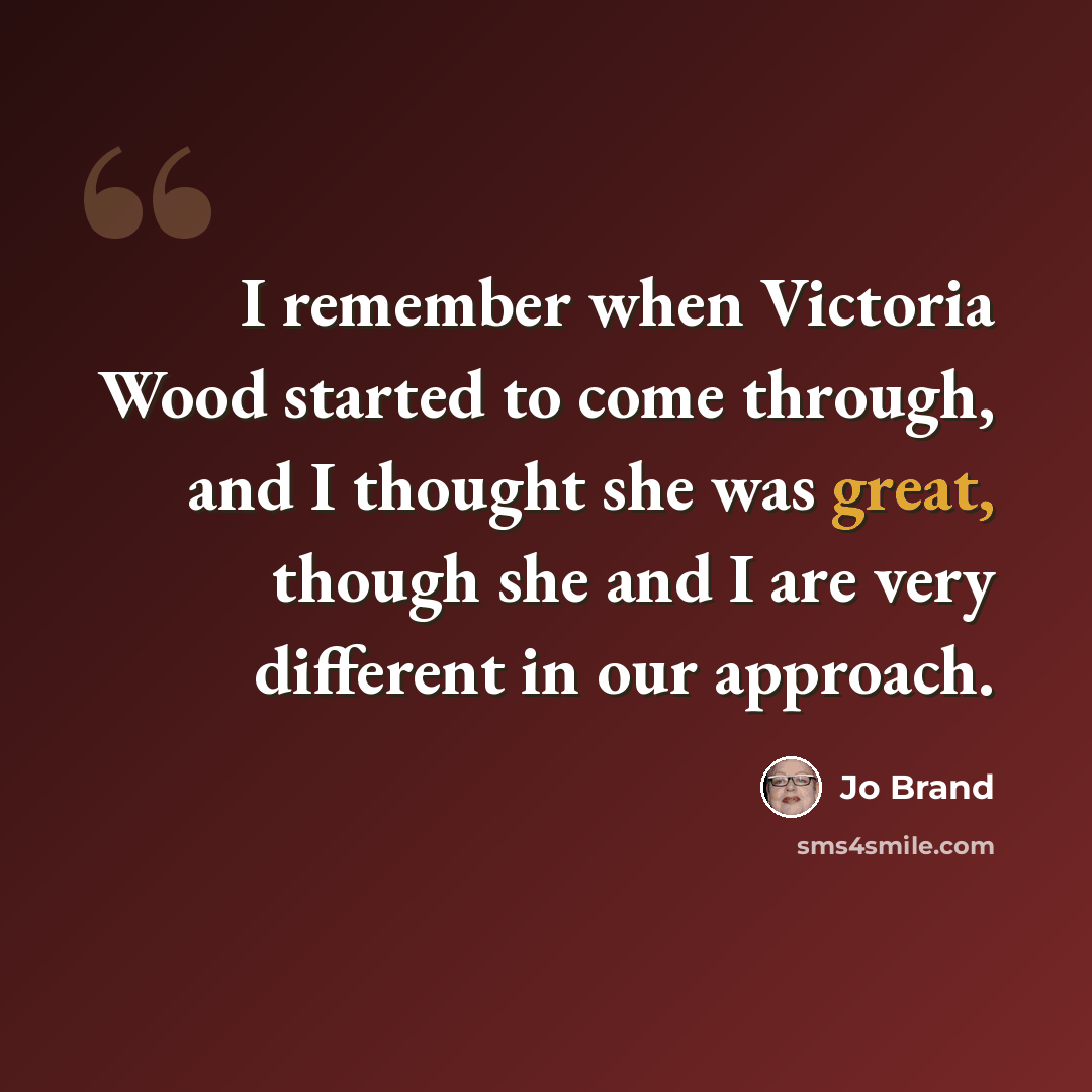 “I remember when Victoria Wood started to come through, and I thought she was great, though she and I are very different in our approach.” quote by Jo Brand