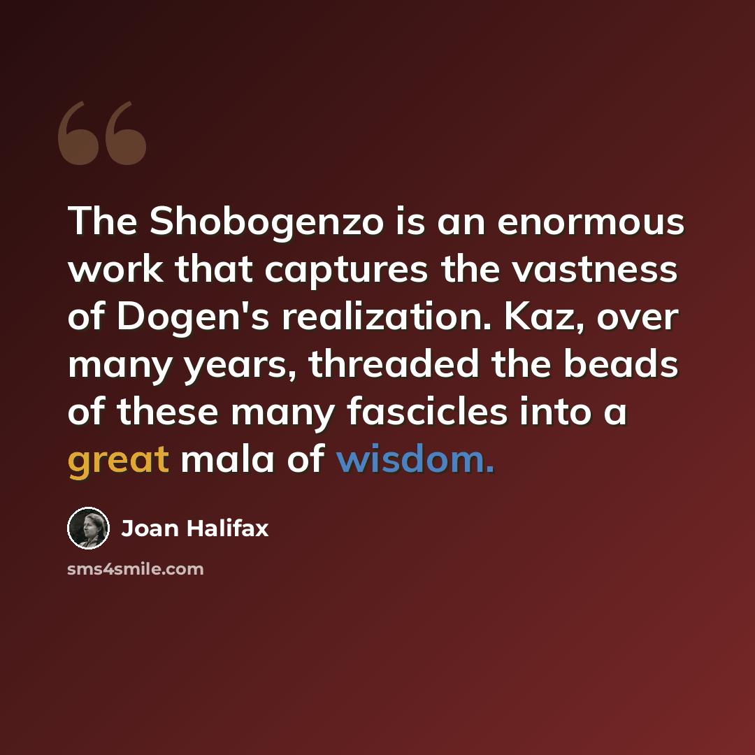 “The Shobogenzo is an enormous work that captures the vastness of Dogen's realization. Kaz, over many years, threaded the beads of these many fascicles into a great mala of wisdom.” quote by Joan Halifax