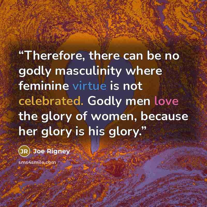 “Therefore, there can be no godly masculinity where feminine virtue is not celebrated. Godly men love the glory of women, because her glory is his glory.” quote by Joe Rigney