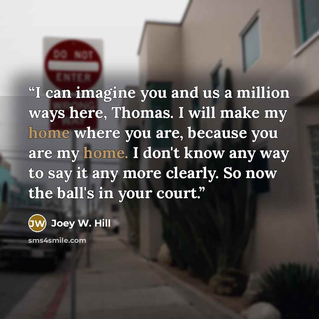 “I can imagine you and us a million ways here, Thomas. I will make my home where you are, because you are my home. I don't know any way to say it any more clearly. So now the ball's in your court.” quote by Joey W. Hill