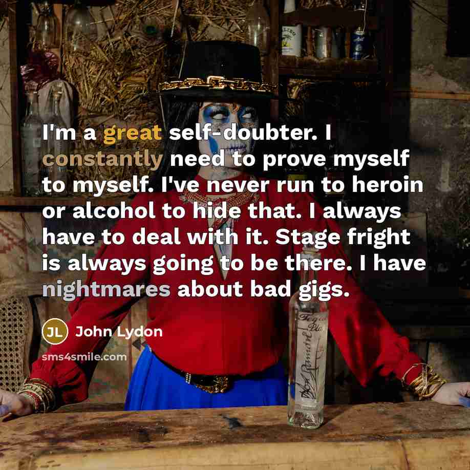 “I'm a great self-doubter. I constantly need to prove myself to myself. I've never run to heroin or alcohol to hide that. I always have to deal with it. Stage fright is always going to be there. I have nightmares about bad gigs.” quote by John Lydon