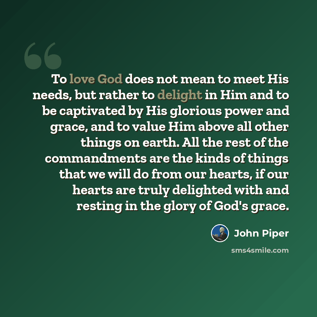 “To love God does not mean to meet His needs, but rather to delight in Him and to be captivated by His glorious power and grace, and to value Him above all other things on earth. All the rest of the commandments are the kinds of things that we will do from our hearts, if our hearts are truly…” quote by John Piper
