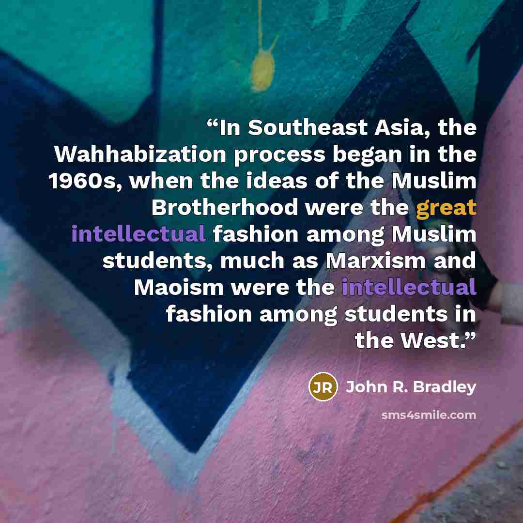 “In Southeast Asia, the Wahhabization process began in the 1960s, when the ideas of the Muslim Brotherhood were the great intellectual fashion among Muslim students, much as Marxism and Maoism were the intellectual fashion among students in the West.” quote by John R. Bradley