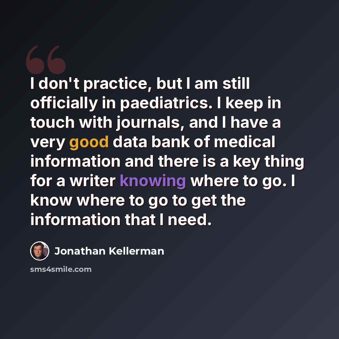 “I don't practice, but I am still officially in paediatrics. I keep in touch with journals, and I have a very good data bank of medical information and there is a key thing for a writer knowing where to go. I know where to go to get the information that I need.” quote by Jonathan Kellerman