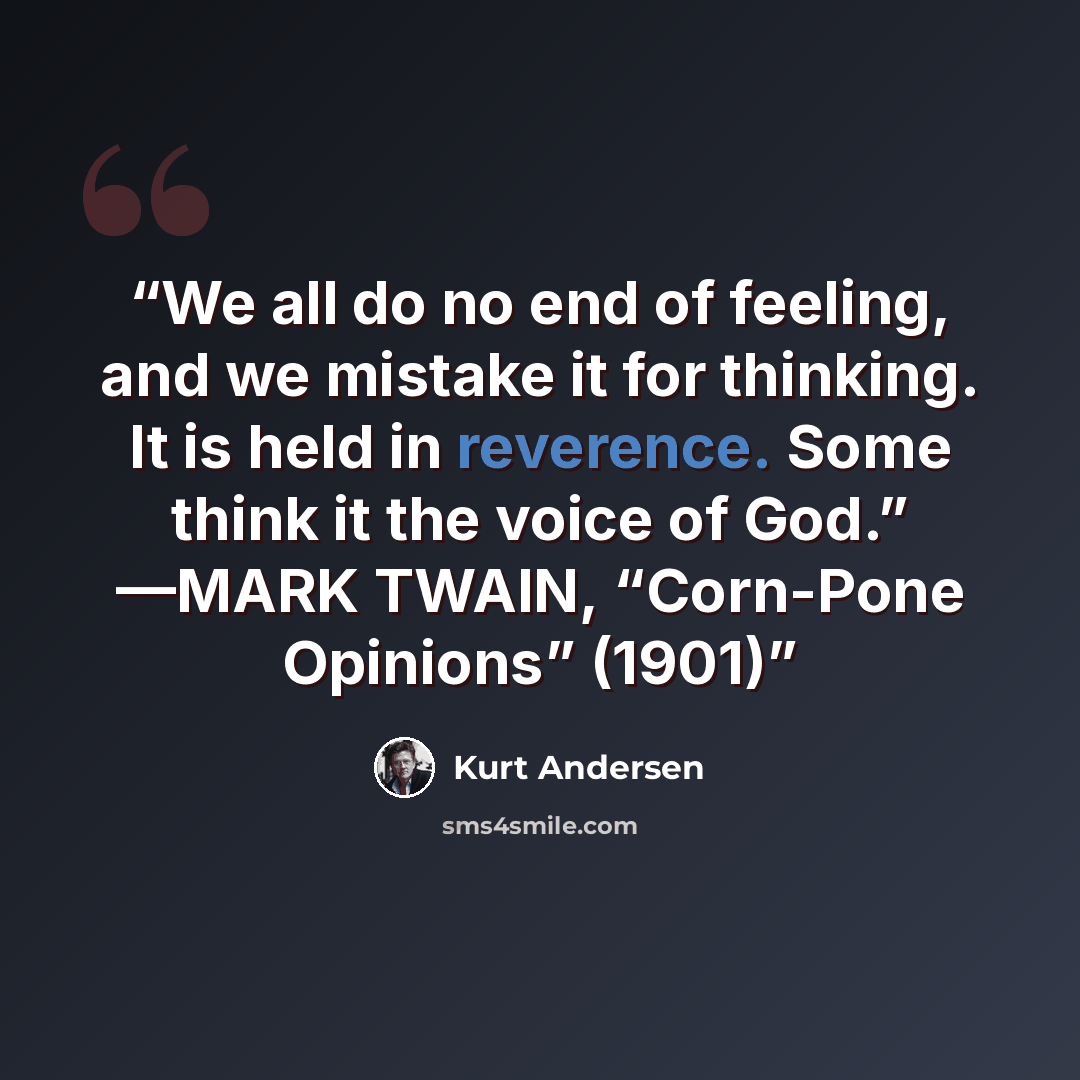 “We all do no end of feeling, and we mistake it for thinking. It is held in reverence. Some think it the voice of God.” —MARK TWAIN, “Corn-Pone Opinions” (1901)” quote by Kurt Andersen
