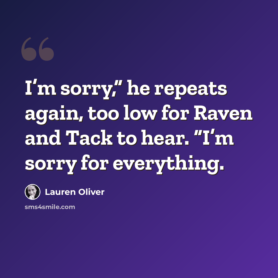 “I’m sorry,” he repeats again, too low for Raven and Tack to hear. “I’m sorry for everything.” quote by Lauren Oliver