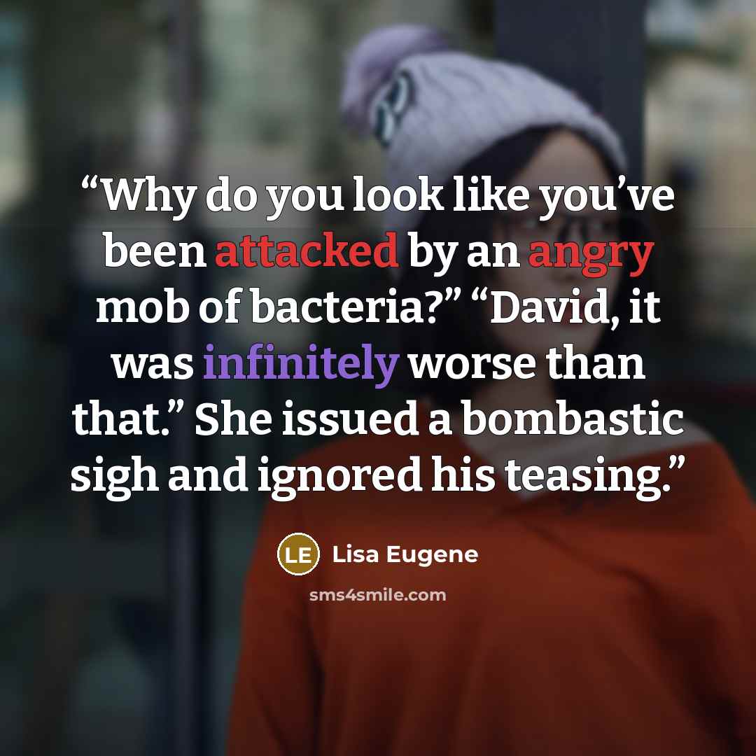 “Why do you look like you’ve been attacked by an angry mob of bacteria?” “David, it was infinitely worse than that.” She issued a bombastic sigh and ignored his teasing.” quote by Lisa Eugene