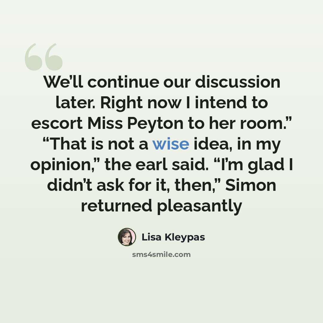 “We’ll continue our discussion later. Right now I intend to escort Miss Peyton to her room.” “That is not a wise idea, in my opinion,” the earl said. “I’m glad I didn’t ask for it, then,” Simon returned pleasantly” quote by Lisa Kleypas