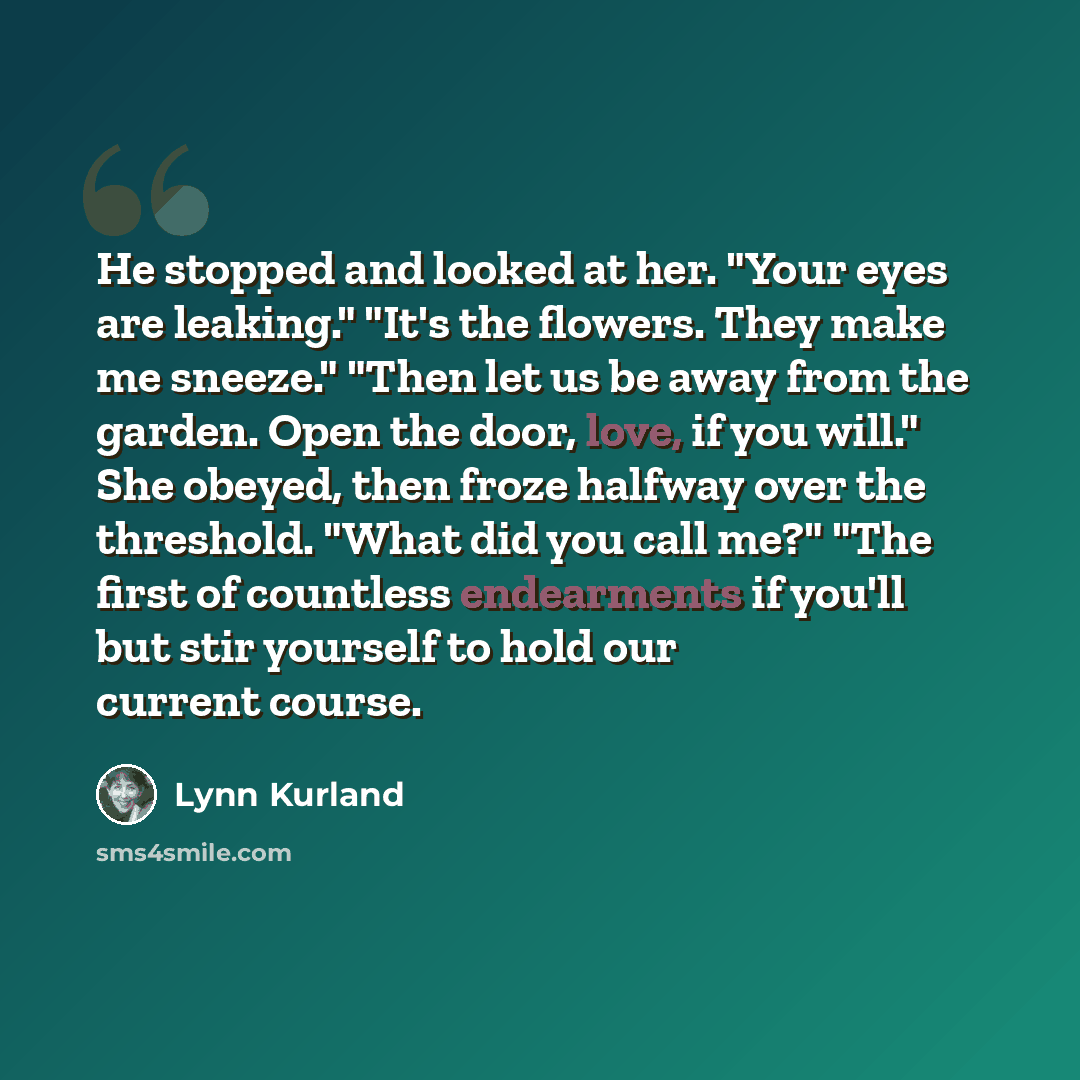 “He stopped and looked at her. "Your eyes are leaking." "It's the flowers. They make me sneeze." "Then let us be away from the garden. Open the door, love, if you will." She obeyed, then froze halfway over the threshold. "What did you call me?" "The first of countless endearments if you'll but stir…” quote by Lynn Kurland