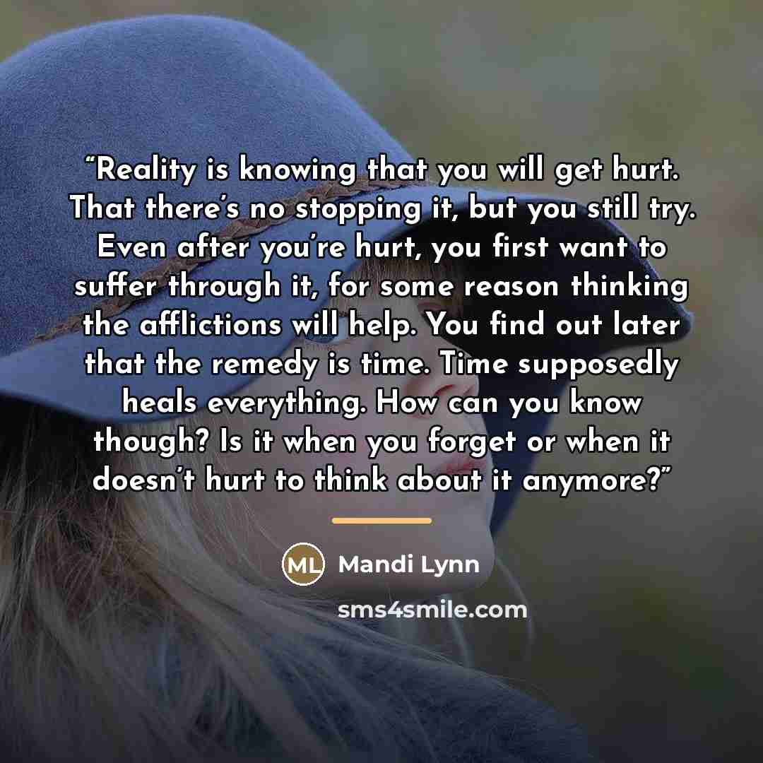 “Reality is knowing that you will get hurt. That there’s no stopping it, but you still try. Even after you’re hurt, you first want to suffer through it, for some reason thinking the afflictions will help. You find out later that the remedy is time. Time supposedly heals everything. How can you know…” quote by Mandi Lynn