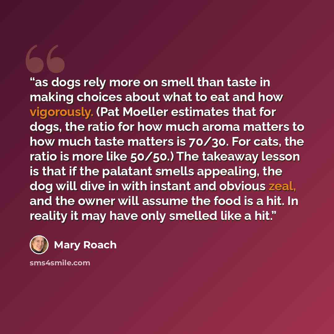 “as dogs rely more on smell than taste in making choices about what to eat and how vigorously. (Pat Moeller estimates that for dogs, the ratio for how much aroma matters to how much taste matters is 70/30. For cats, the ratio is more like 50/50.) The takeaway lesson is that if the palatant smells…” quote by Mary Roach