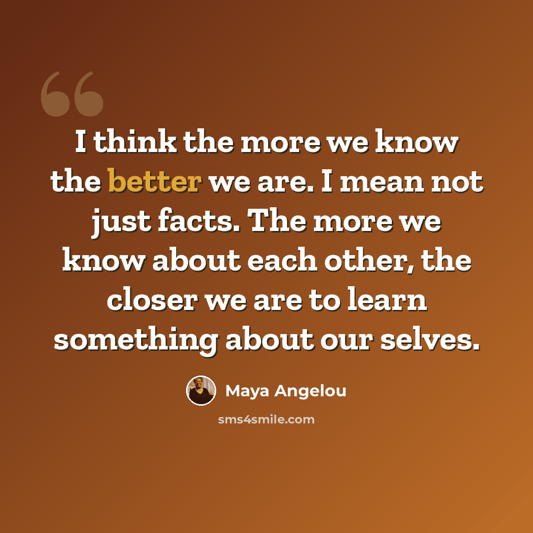 “I think the more we know the better we are. I mean not just facts. The more we know about each other, the closer we are to learn something about our selves.” quote by Maya Angelou