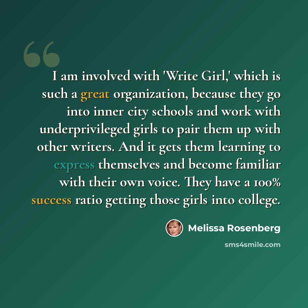 “I am involved with 'Write Girl,' which is such a great organization, because they go into inner city schools and work with underprivileged girls to pair them up with other writers. And it gets them learning to express themselves and become familiar with their own voice. They have a 100% success…” quote by Melissa Rosenberg