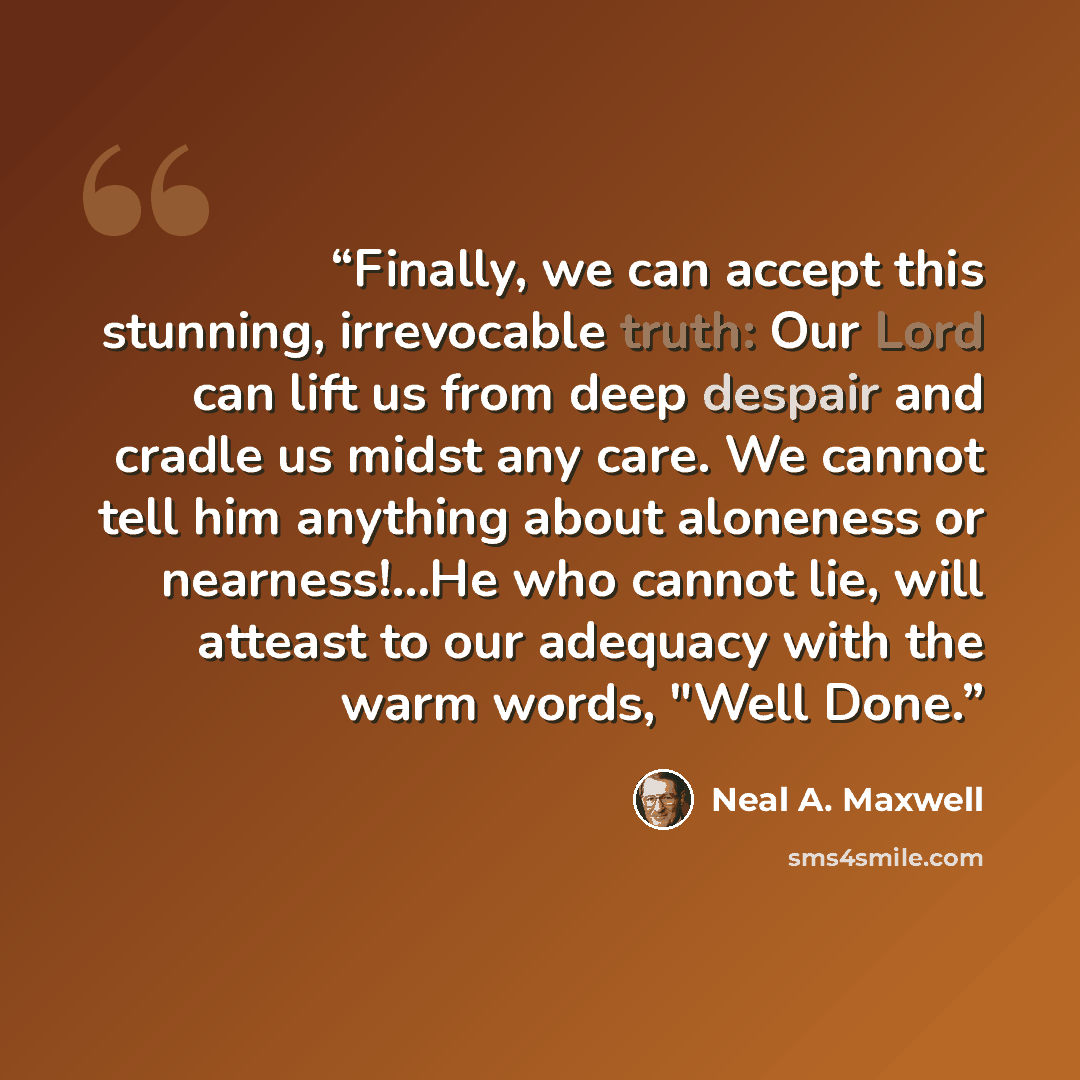 “Finally, we can accept this stunning, irrevocable truth: Our Lord can lift us from deep despair and cradle us midst any care. We cannot tell him anything about aloneness or nearness!…He who cannot lie, will atteast to our adequacy with the warm words, "Well Done.” quote by Neal A. Maxwell