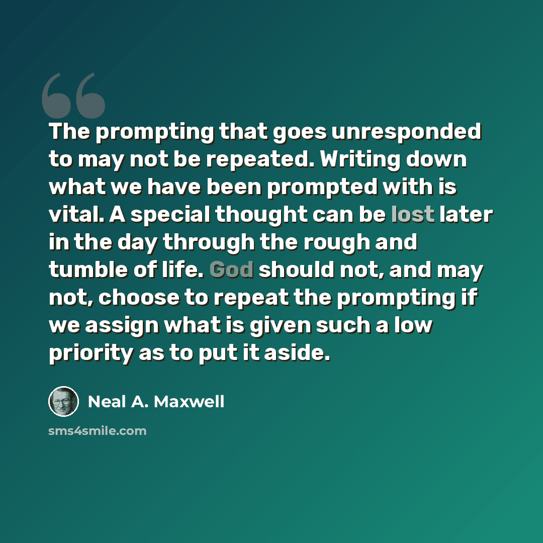 “The prompting that goes unresponded to may not be repeated. Writing down what we have been prompted with is vital. A special thought can be lost later in the day through the rough and tumble of life. God should not, and may not, choose to repeat the prompting if we assign what is given such a low…” quote by Neal A. Maxwell