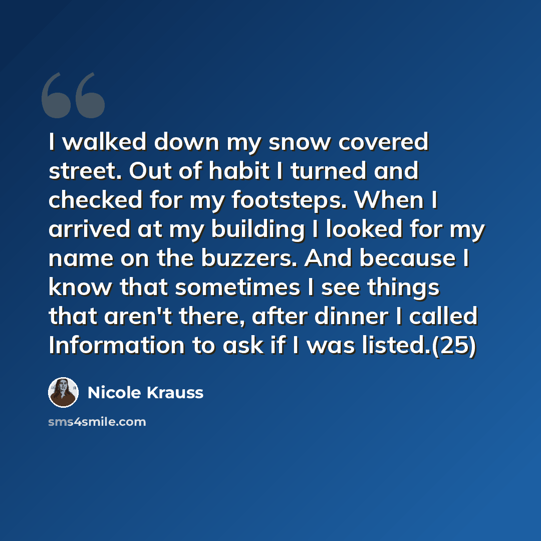 “I walked down my snow covered street. Out of habit I turned and checked for my footsteps. When I arrived at my building I looked for my name on the buzzers. And because I know that sometimes I see things that aren't there, after dinner I called Information to ask if I was listed.(25)” quote by Nicole Krauss