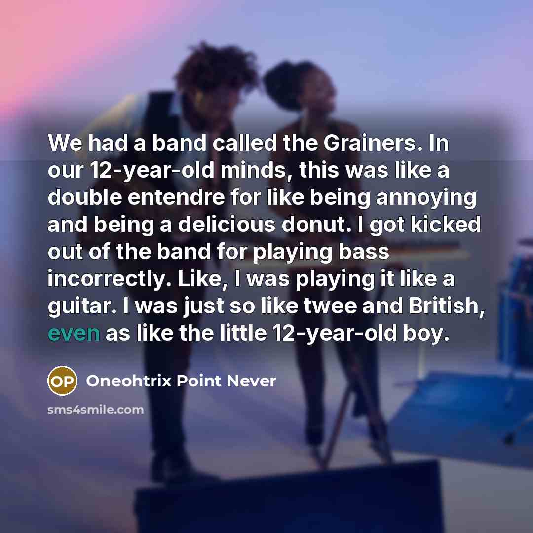 “We had a band called the Grainers. In our 12-year-old minds, this was like a double entendre for like being annoying and being a delicious donut. I got kicked out of the band for playing bass incorrectly. Like, I was playing it like a guitar. I was just so like twee and British, even as like the…” quote by Oneohtrix Point Never